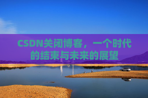 CSDN关闭博客，一个时代的结束与未来的展望